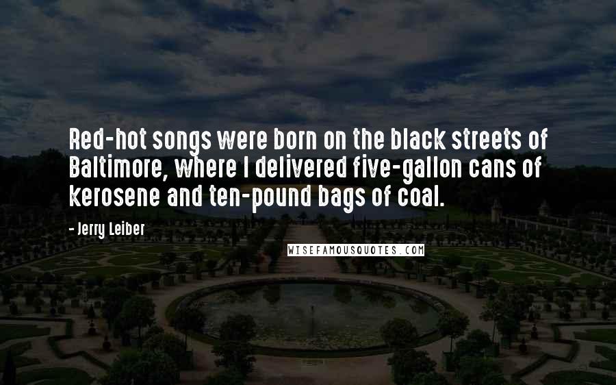 Jerry Leiber Quotes: Red-hot songs were born on the black streets of Baltimore, where I delivered five-gallon cans of kerosene and ten-pound bags of coal.