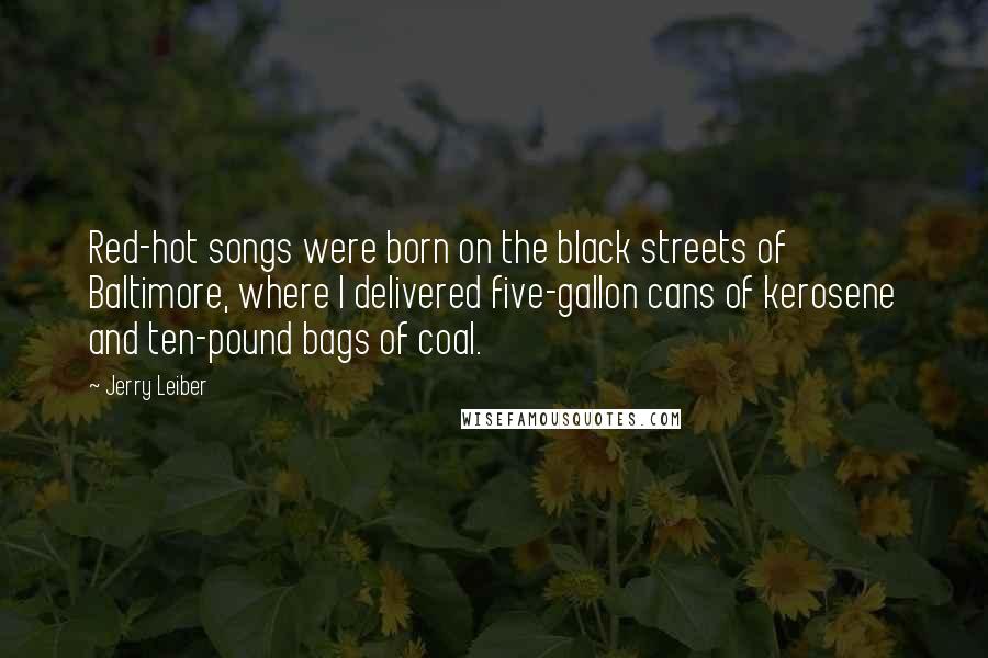 Jerry Leiber Quotes: Red-hot songs were born on the black streets of Baltimore, where I delivered five-gallon cans of kerosene and ten-pound bags of coal.