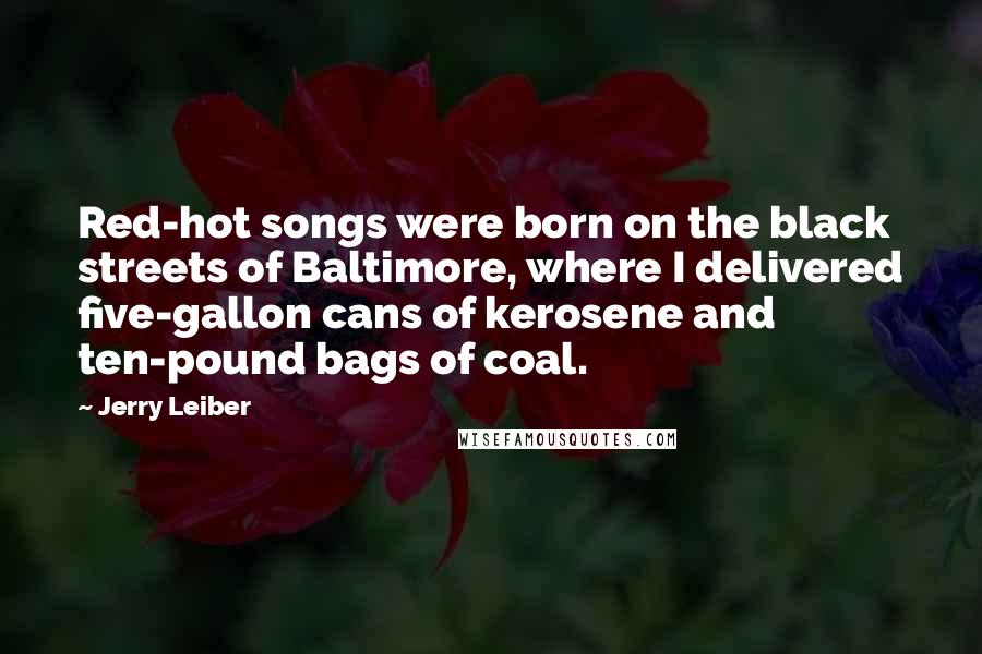 Jerry Leiber Quotes: Red-hot songs were born on the black streets of Baltimore, where I delivered five-gallon cans of kerosene and ten-pound bags of coal.