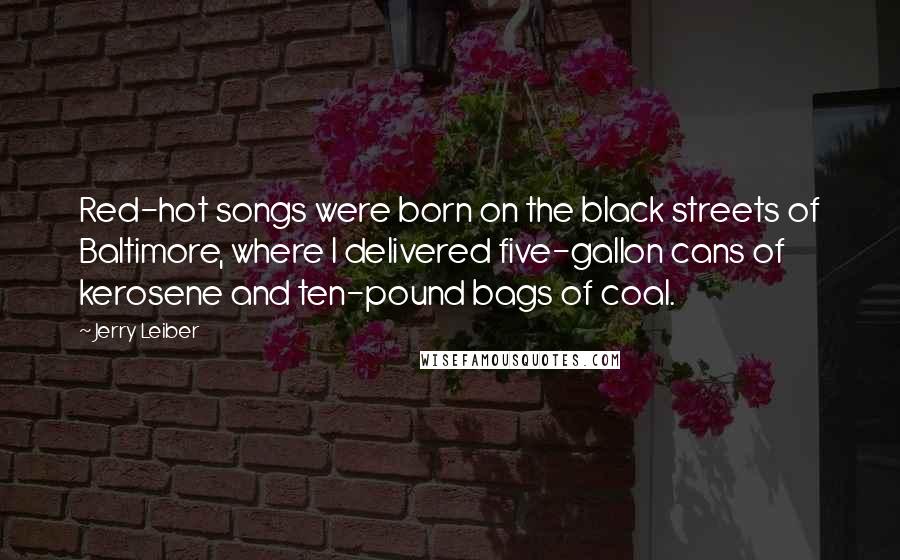 Jerry Leiber Quotes: Red-hot songs were born on the black streets of Baltimore, where I delivered five-gallon cans of kerosene and ten-pound bags of coal.