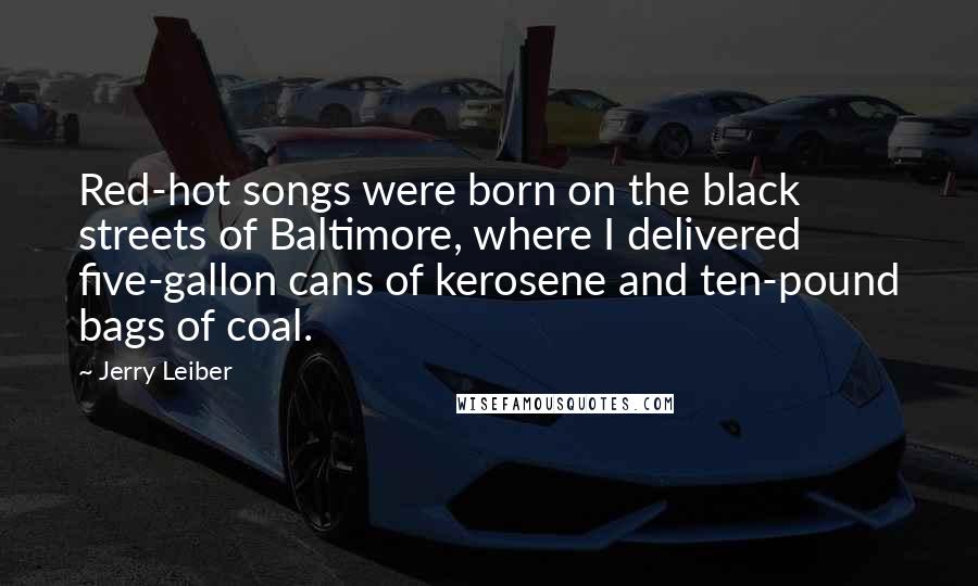 Jerry Leiber Quotes: Red-hot songs were born on the black streets of Baltimore, where I delivered five-gallon cans of kerosene and ten-pound bags of coal.