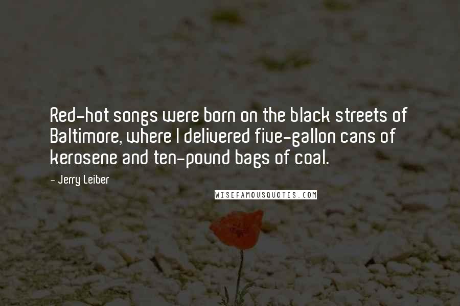 Jerry Leiber Quotes: Red-hot songs were born on the black streets of Baltimore, where I delivered five-gallon cans of kerosene and ten-pound bags of coal.