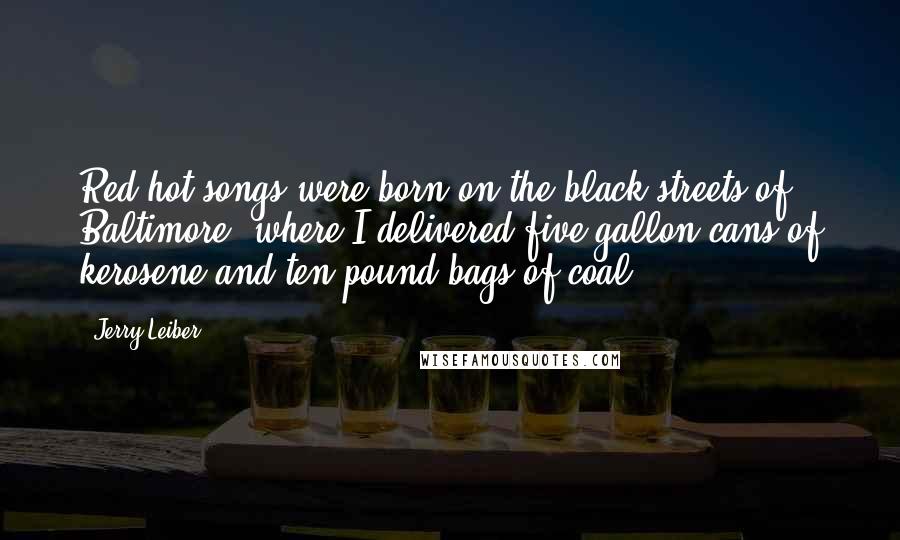 Jerry Leiber Quotes: Red-hot songs were born on the black streets of Baltimore, where I delivered five-gallon cans of kerosene and ten-pound bags of coal.