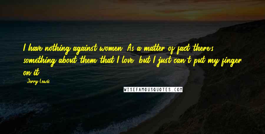 Jerry Lewis Quotes: I have nothing against women. As a matter of fact there's something about them that I love, but I just can't put my finger on it.