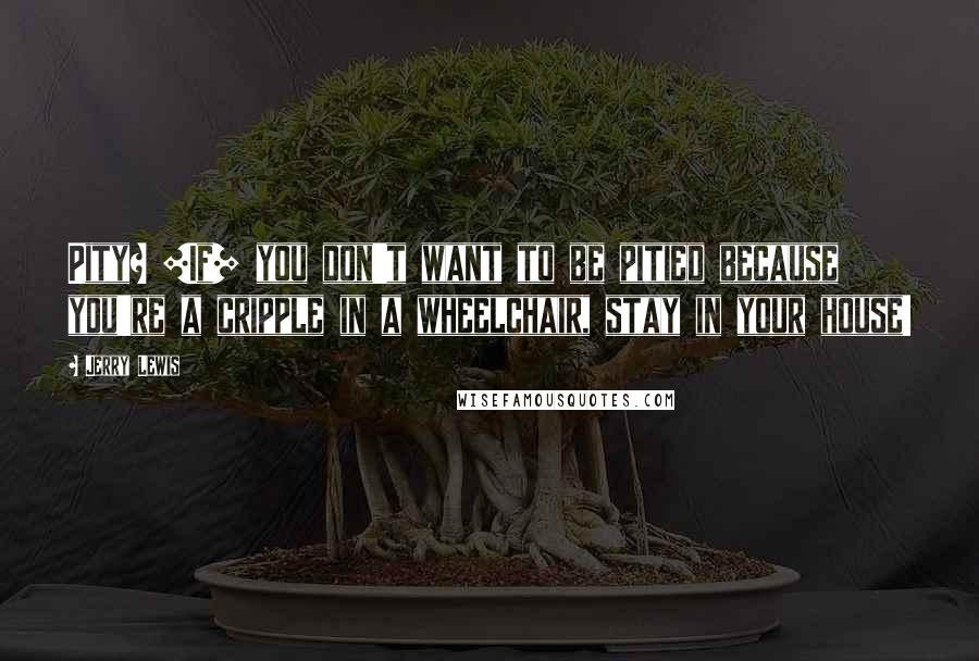Jerry Lewis Quotes: Pity? [If] you don't want to be pitied because you're a cripple in a wheelchair, stay in your house!