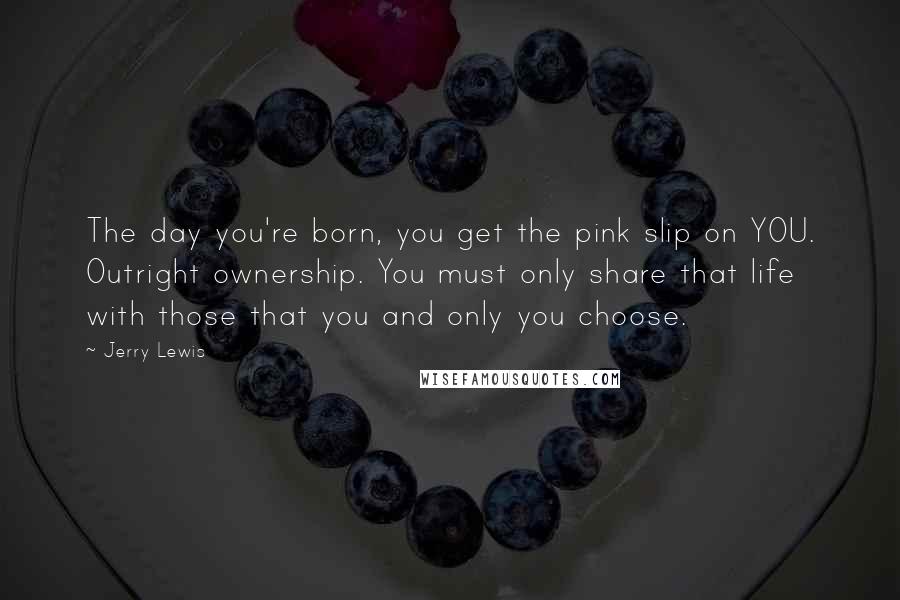 Jerry Lewis Quotes: The day you're born, you get the pink slip on YOU. Outright ownership. You must only share that life with those that you and only you choose.