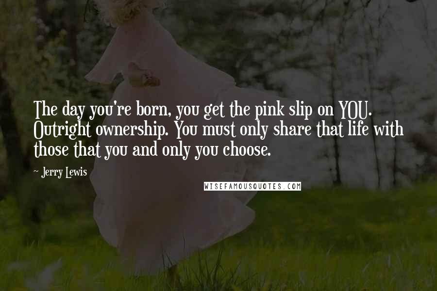 Jerry Lewis Quotes: The day you're born, you get the pink slip on YOU. Outright ownership. You must only share that life with those that you and only you choose.