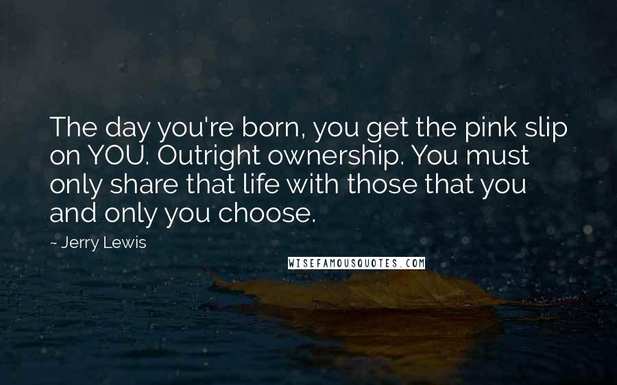 Jerry Lewis Quotes: The day you're born, you get the pink slip on YOU. Outright ownership. You must only share that life with those that you and only you choose.