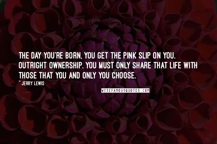 Jerry Lewis Quotes: The day you're born, you get the pink slip on YOU. Outright ownership. You must only share that life with those that you and only you choose.