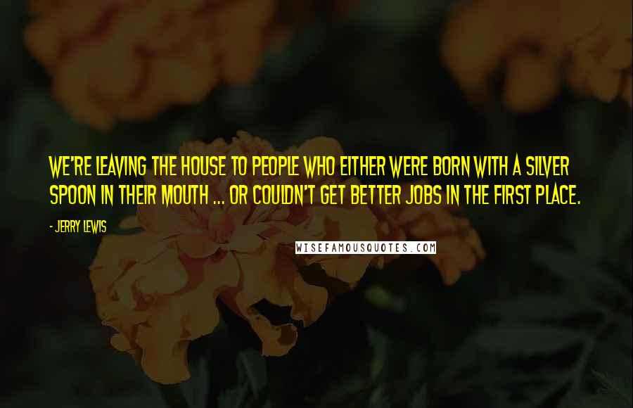 Jerry Lewis Quotes: We're leaving the House to people who either were born with a silver spoon in their mouth ... or couldn't get better jobs in the first place.
