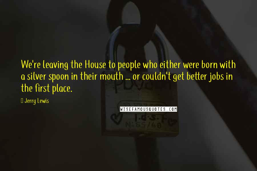 Jerry Lewis Quotes: We're leaving the House to people who either were born with a silver spoon in their mouth ... or couldn't get better jobs in the first place.