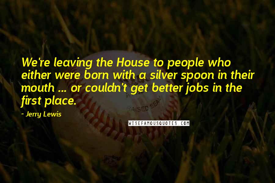 Jerry Lewis Quotes: We're leaving the House to people who either were born with a silver spoon in their mouth ... or couldn't get better jobs in the first place.