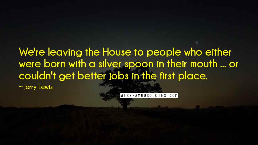 Jerry Lewis Quotes: We're leaving the House to people who either were born with a silver spoon in their mouth ... or couldn't get better jobs in the first place.