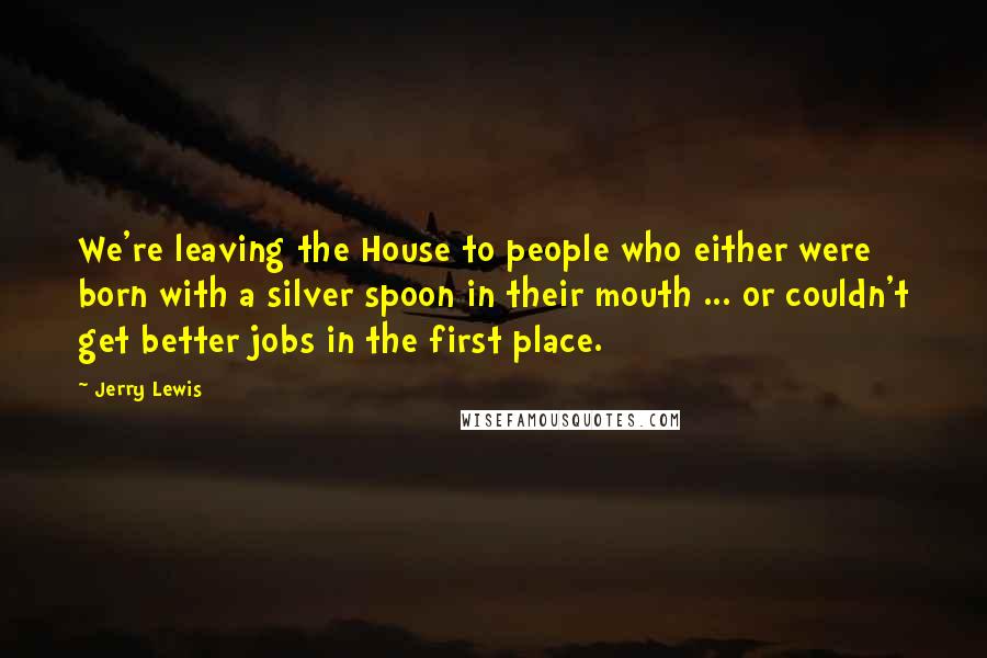 Jerry Lewis Quotes: We're leaving the House to people who either were born with a silver spoon in their mouth ... or couldn't get better jobs in the first place.