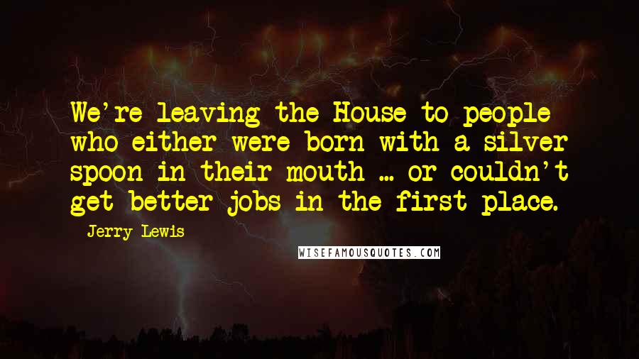 Jerry Lewis Quotes: We're leaving the House to people who either were born with a silver spoon in their mouth ... or couldn't get better jobs in the first place.