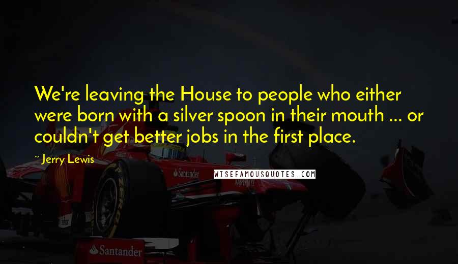 Jerry Lewis Quotes: We're leaving the House to people who either were born with a silver spoon in their mouth ... or couldn't get better jobs in the first place.