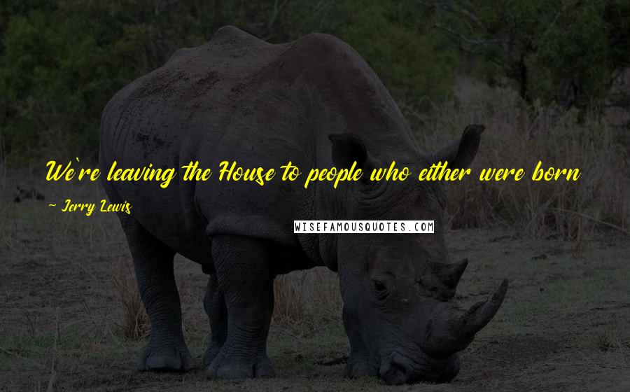 Jerry Lewis Quotes: We're leaving the House to people who either were born with a silver spoon in their mouth ... or couldn't get better jobs in the first place.