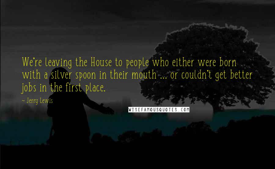 Jerry Lewis Quotes: We're leaving the House to people who either were born with a silver spoon in their mouth ... or couldn't get better jobs in the first place.