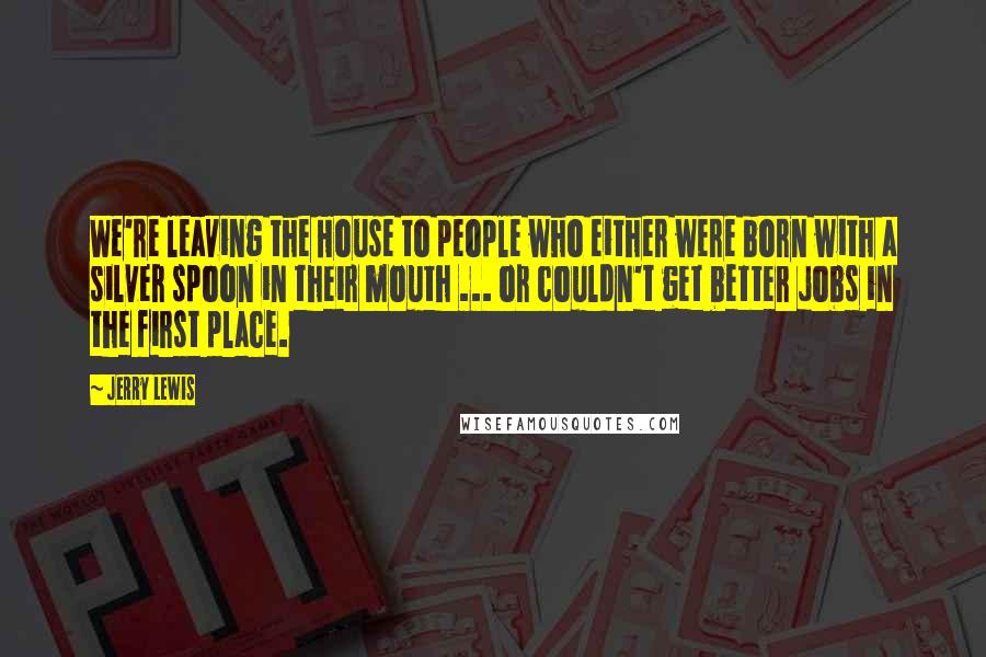 Jerry Lewis Quotes: We're leaving the House to people who either were born with a silver spoon in their mouth ... or couldn't get better jobs in the first place.