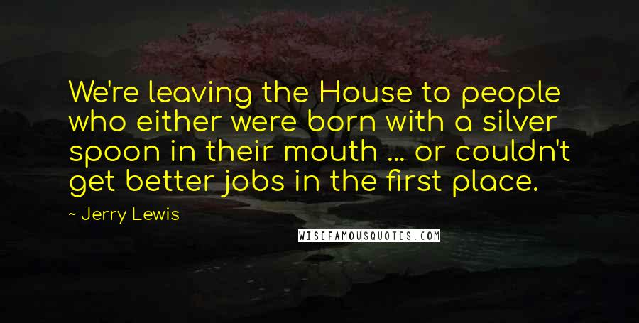 Jerry Lewis Quotes: We're leaving the House to people who either were born with a silver spoon in their mouth ... or couldn't get better jobs in the first place.