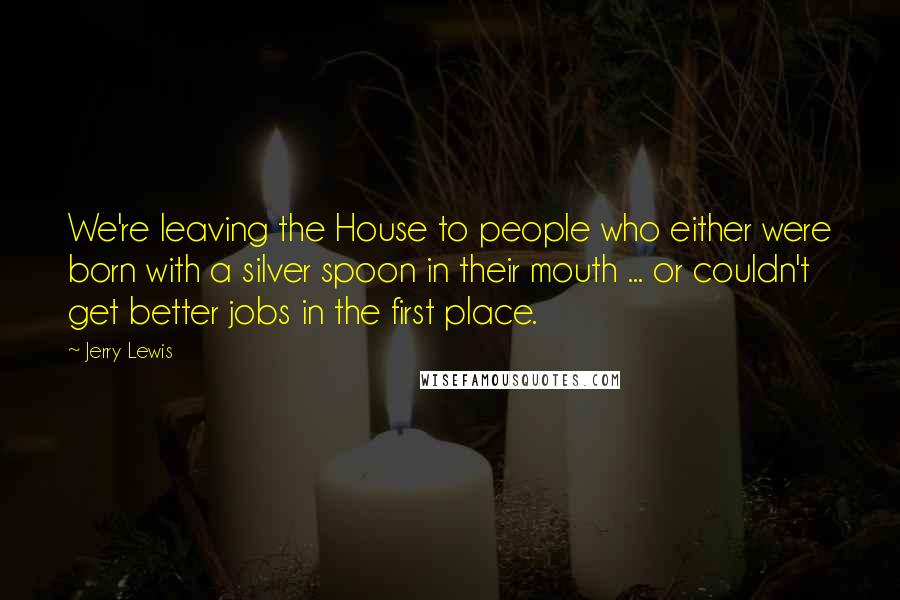 Jerry Lewis Quotes: We're leaving the House to people who either were born with a silver spoon in their mouth ... or couldn't get better jobs in the first place.