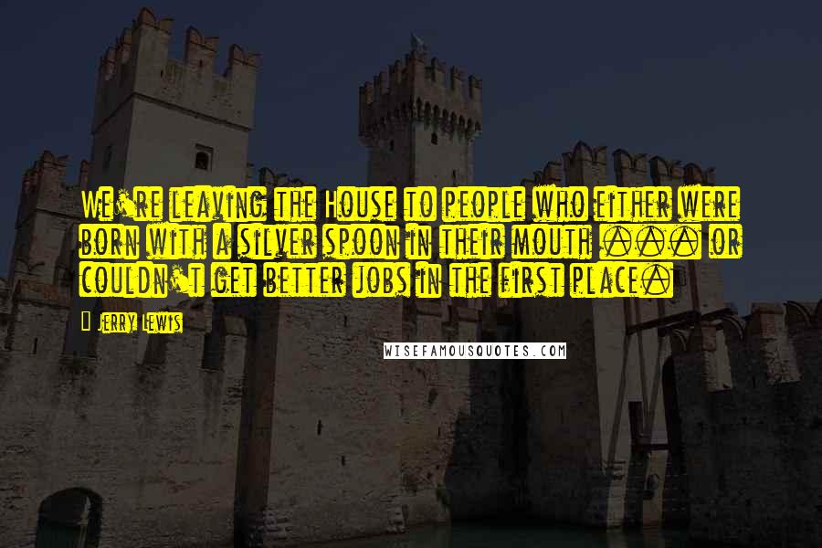 Jerry Lewis Quotes: We're leaving the House to people who either were born with a silver spoon in their mouth ... or couldn't get better jobs in the first place.