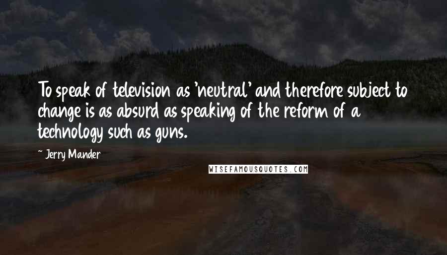 Jerry Mander Quotes: To speak of television as 'neutral' and therefore subject to change is as absurd as speaking of the reform of a technology such as guns.