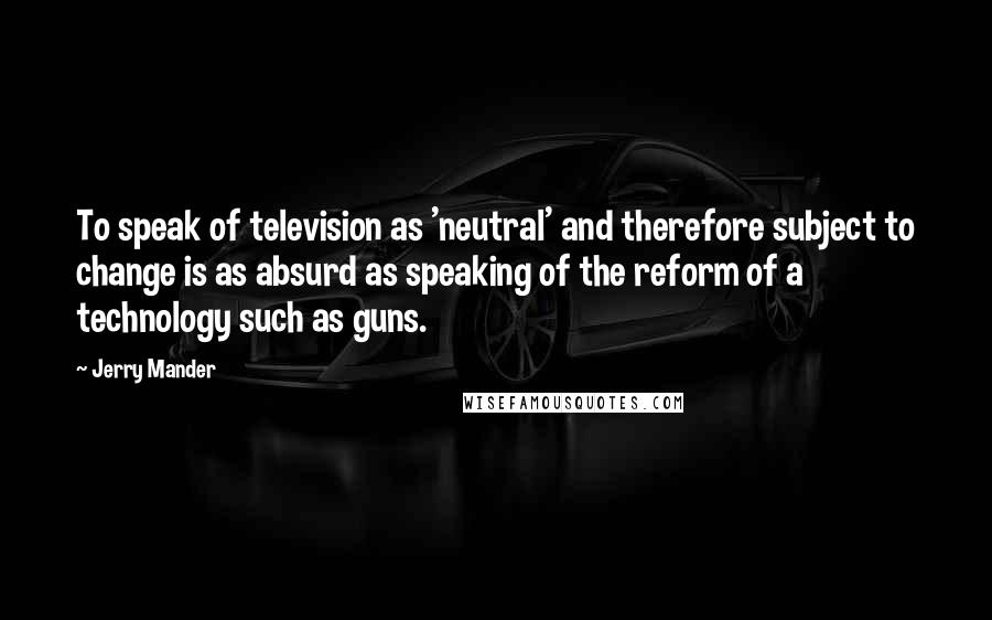 Jerry Mander Quotes: To speak of television as 'neutral' and therefore subject to change is as absurd as speaking of the reform of a technology such as guns.