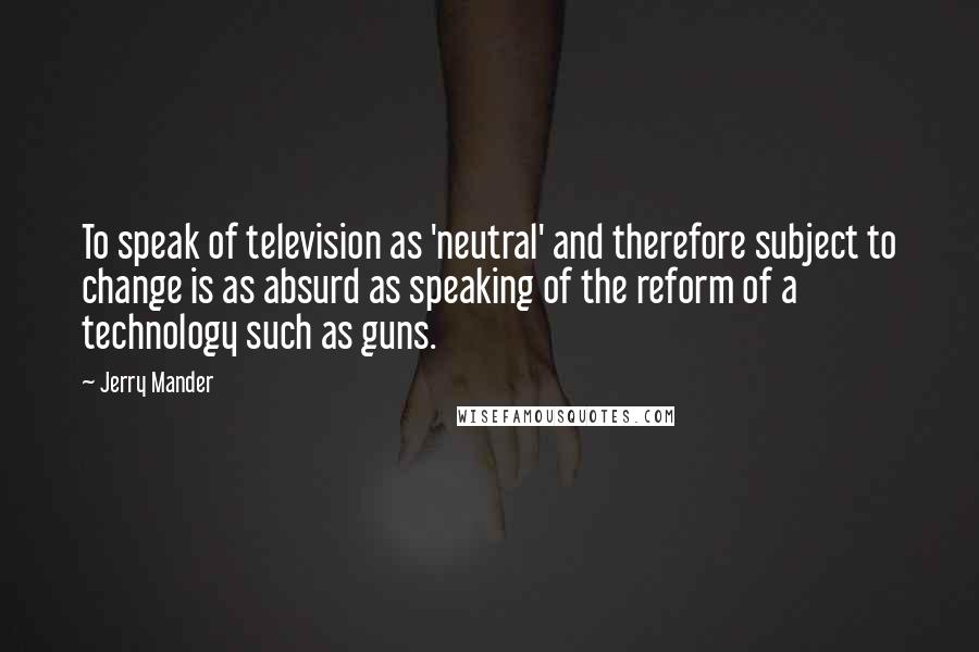 Jerry Mander Quotes: To speak of television as 'neutral' and therefore subject to change is as absurd as speaking of the reform of a technology such as guns.