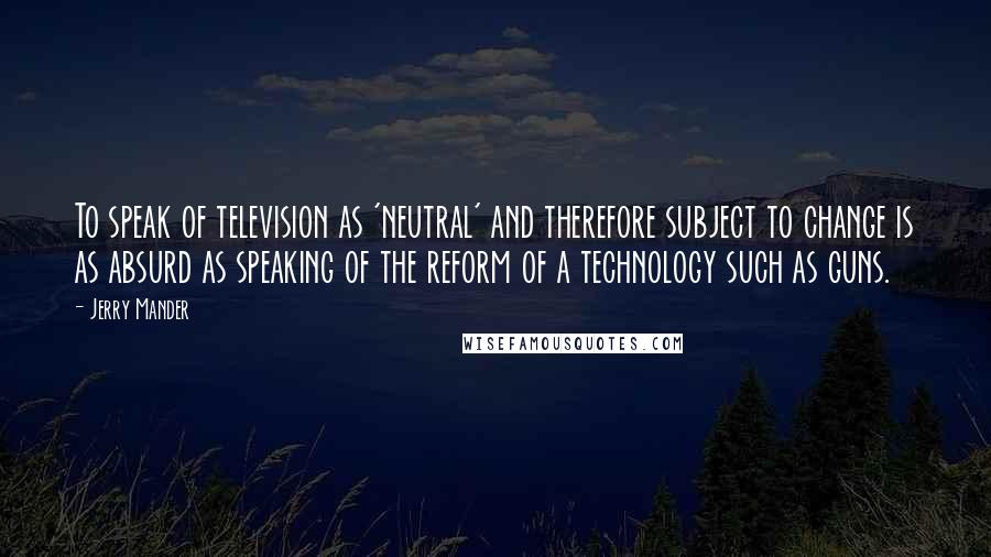 Jerry Mander Quotes: To speak of television as 'neutral' and therefore subject to change is as absurd as speaking of the reform of a technology such as guns.