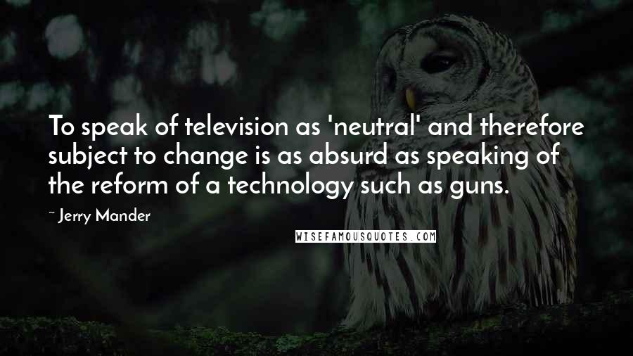 Jerry Mander Quotes: To speak of television as 'neutral' and therefore subject to change is as absurd as speaking of the reform of a technology such as guns.