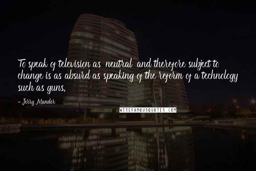 Jerry Mander Quotes: To speak of television as 'neutral' and therefore subject to change is as absurd as speaking of the reform of a technology such as guns.