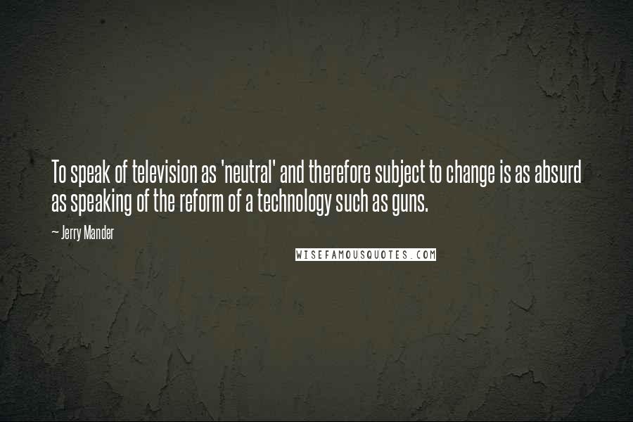 Jerry Mander Quotes: To speak of television as 'neutral' and therefore subject to change is as absurd as speaking of the reform of a technology such as guns.