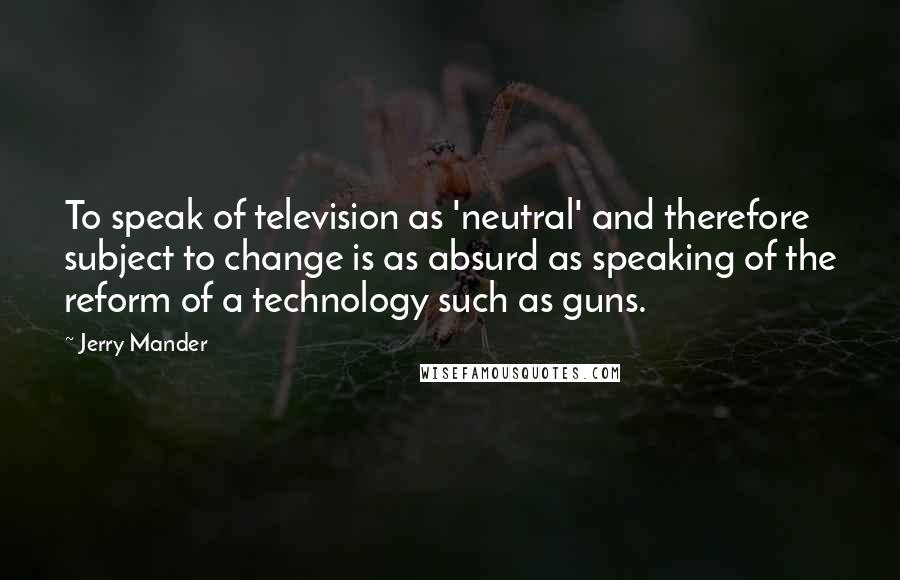 Jerry Mander Quotes: To speak of television as 'neutral' and therefore subject to change is as absurd as speaking of the reform of a technology such as guns.