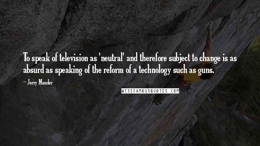 Jerry Mander Quotes: To speak of television as 'neutral' and therefore subject to change is as absurd as speaking of the reform of a technology such as guns.