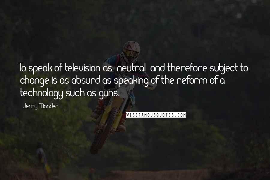 Jerry Mander Quotes: To speak of television as 'neutral' and therefore subject to change is as absurd as speaking of the reform of a technology such as guns.