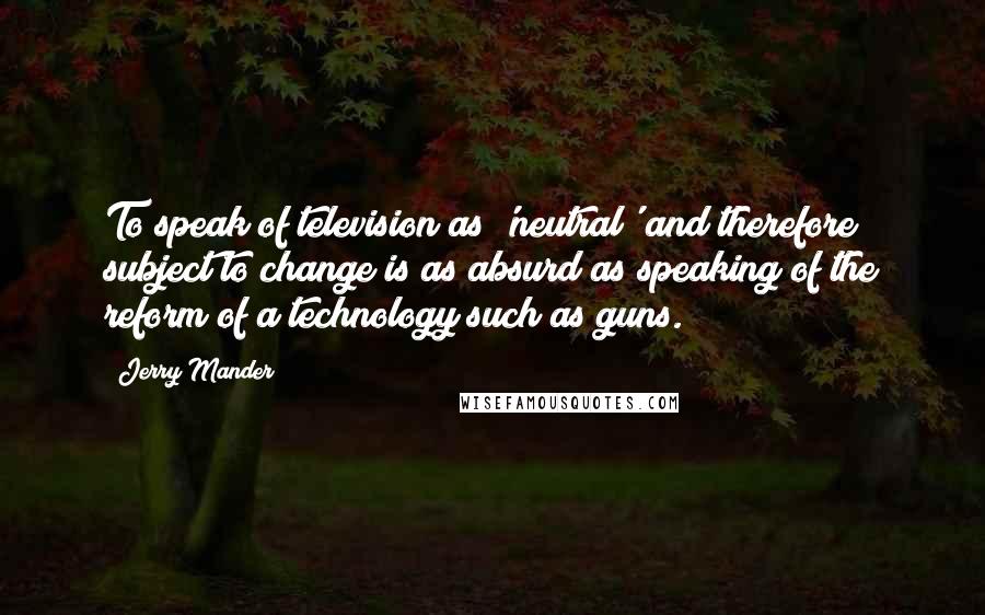 Jerry Mander Quotes: To speak of television as 'neutral' and therefore subject to change is as absurd as speaking of the reform of a technology such as guns.