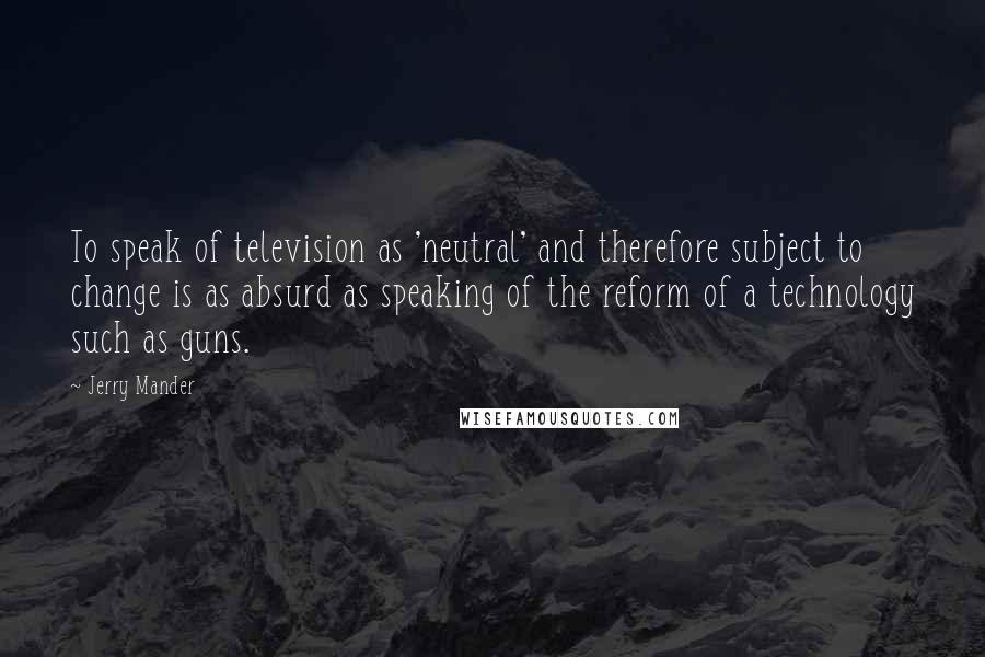 Jerry Mander Quotes: To speak of television as 'neutral' and therefore subject to change is as absurd as speaking of the reform of a technology such as guns.