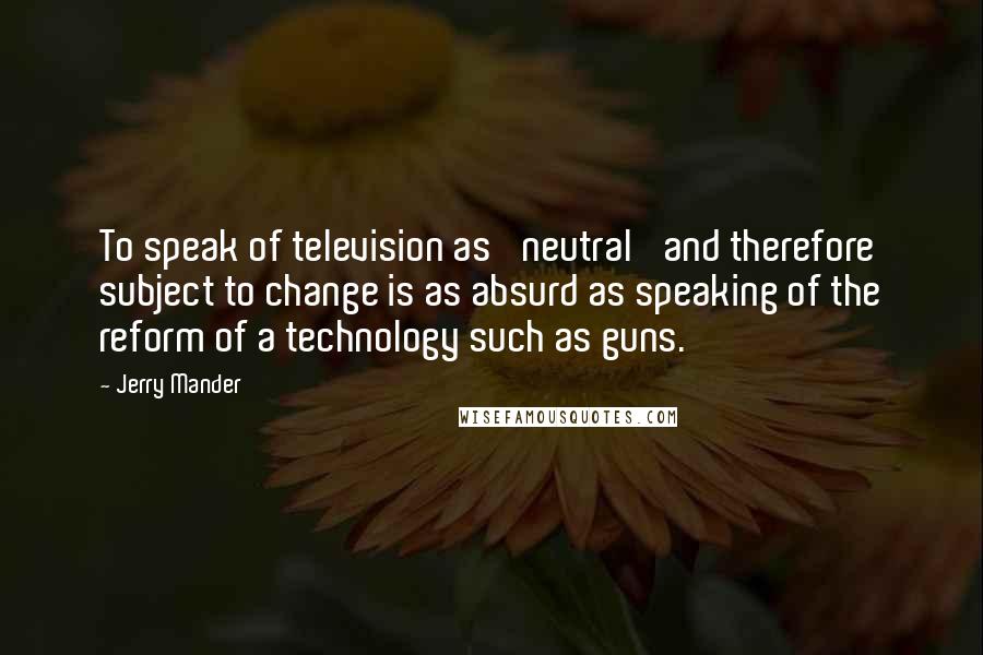 Jerry Mander Quotes: To speak of television as 'neutral' and therefore subject to change is as absurd as speaking of the reform of a technology such as guns.