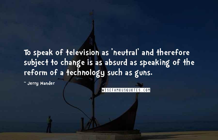 Jerry Mander Quotes: To speak of television as 'neutral' and therefore subject to change is as absurd as speaking of the reform of a technology such as guns.