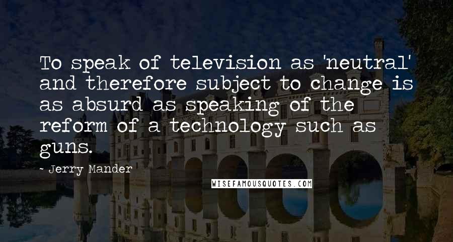 Jerry Mander Quotes: To speak of television as 'neutral' and therefore subject to change is as absurd as speaking of the reform of a technology such as guns.