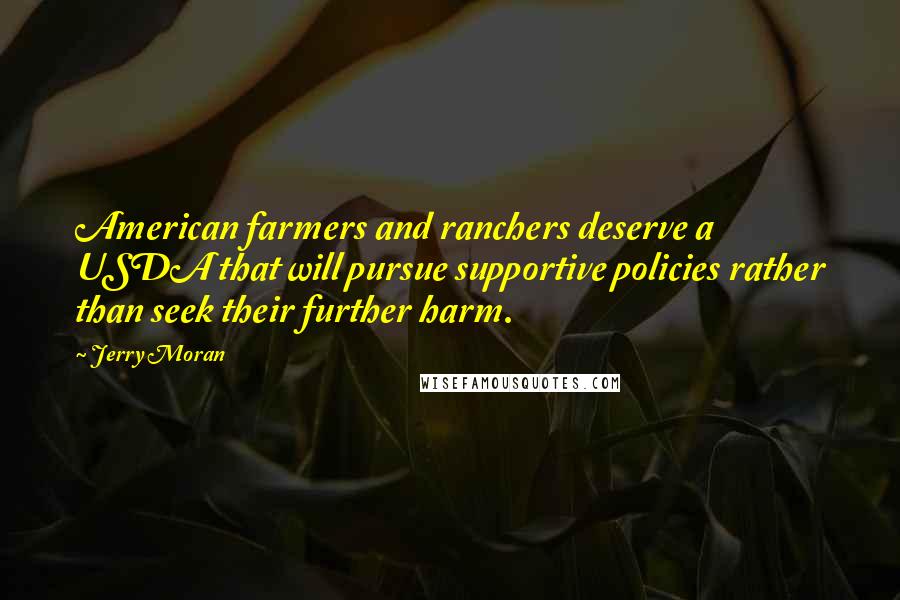 Jerry Moran Quotes: American farmers and ranchers deserve a USDA that will pursue supportive policies rather than seek their further harm.
