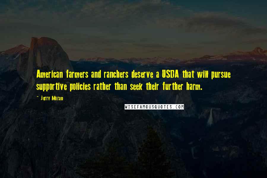 Jerry Moran Quotes: American farmers and ranchers deserve a USDA that will pursue supportive policies rather than seek their further harm.