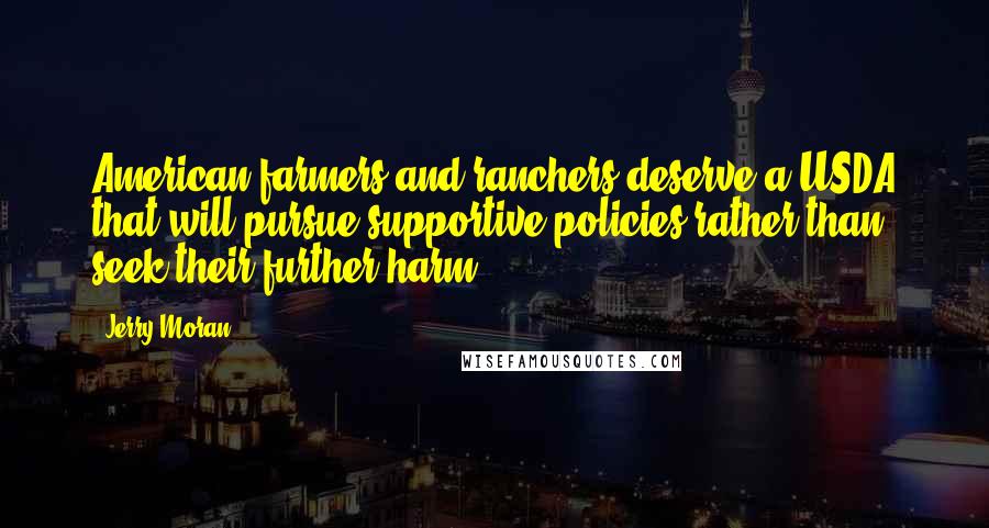 Jerry Moran Quotes: American farmers and ranchers deserve a USDA that will pursue supportive policies rather than seek their further harm.