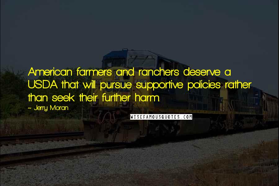 Jerry Moran Quotes: American farmers and ranchers deserve a USDA that will pursue supportive policies rather than seek their further harm.