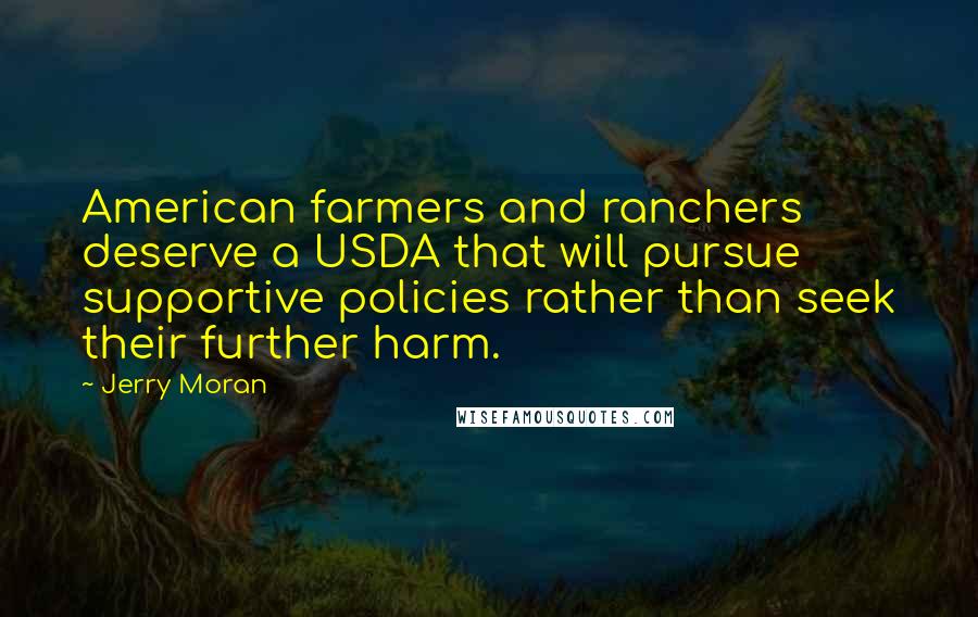 Jerry Moran Quotes: American farmers and ranchers deserve a USDA that will pursue supportive policies rather than seek their further harm.