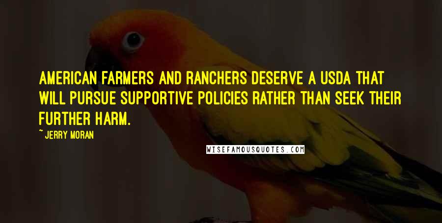 Jerry Moran Quotes: American farmers and ranchers deserve a USDA that will pursue supportive policies rather than seek their further harm.