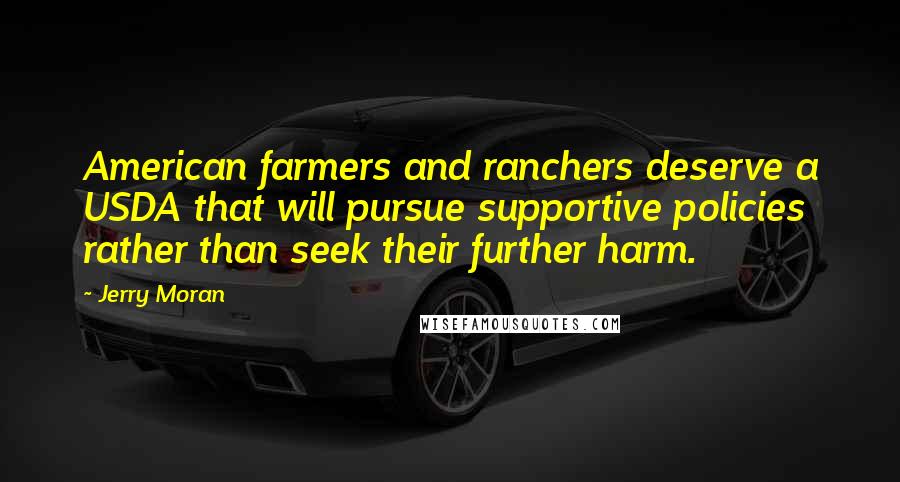 Jerry Moran Quotes: American farmers and ranchers deserve a USDA that will pursue supportive policies rather than seek their further harm.