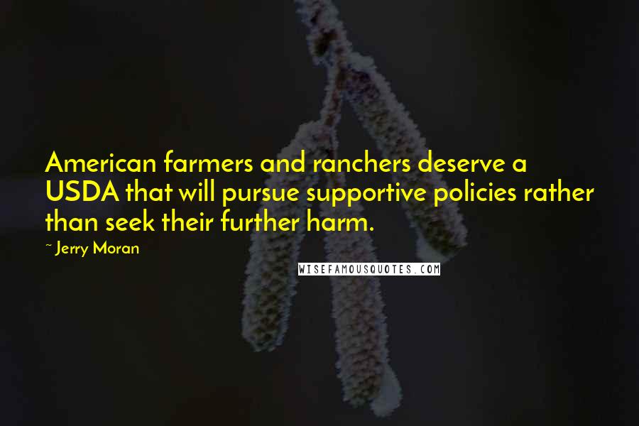 Jerry Moran Quotes: American farmers and ranchers deserve a USDA that will pursue supportive policies rather than seek their further harm.