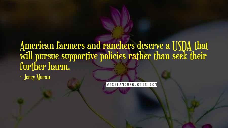 Jerry Moran Quotes: American farmers and ranchers deserve a USDA that will pursue supportive policies rather than seek their further harm.